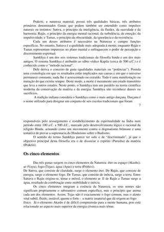 Prakriti, a natureza material, possui três qualidades básicas, três atributos 
primários denominados Gunas que podem também ser entendido como impulsos 
naturais ou instintos: Sattva, o princípio da inteligência, da fluidez, da suavidade e da 
harmonia; Rajás, o princípio da energia mental racional, da turbulência, de emoção, da 
impulsividade; e Tamas, o princípio da obscuridade, da ignorância e da resistência. 
Cada um desses atributos é necessário na Natureza e cumpre funções 
específicas. No entanto, Sattava é a qualidade mais adequada à mente, enquanto Rajás e 
Tamas representam impurezas no plano mental e enfraquecem o poder de percepção e 
discernimento espiritual. 
Samkhya é um dos seis sistemas tradicionais da filosofia hindu e um dos mais 
antigos. O sistema Samkhya é atribuído ao sábio védico Kapila (cerca de 500 a.C.) e é 
conhecido como o “método racional”. 
Dele deriva o conceito de guna (qualidades materiais ou “potências”). Postula 
uma cosmologia em que os resultados estão implicados nas causas e em que o universo 
permanece constante, nada lhe é acrescentado ou extraído. Tudo é uma manifestação ou 
mutação do que existiu sempre. Deste modo, a morte é meramente um estado transitório 
que leva a outros estados. Neste ponto, o Samkhya tem um paralelo na teoria científica 
moderna da conservação da matéria e da energia. Samkhya não reconhece deuses ou 
sacrifícios. 
A tradição indiana considera o Samkhya como o mais antigo darçana. Darçana é 
o nome utilizado para designar um conjunto de seis escolas tradicionais que foram 
7 
responsáveis pelo ressurgimento e restabelecimento da espiritualidade na Índia num 
período entre 100 a.C. a 500 d.C., marcado pelo desenvolvimento lógico e racional da 
religião Hindu, actuando como um movimento contra o dogmatismo brâmane e uma 
tentativa de provar a supremacia do Hinduísmo sobre o Budismo. 
O sentido do termo Samkhya parece ter sido o de “discriminado”, já que o 
objectivo principal desta filosofia era o de dissociar o espírito (Purusha) da matéria 
(Prakriti). 
Os cinco elementos 
Das três gunas surgem os cinco elementos da Natureza: éter ou espaço (Akashs), 
ar (Vayu), fogo (Tejas), água (Apas) e terra (Prithivi). 
De Sattva, que consiste de claridade, surge o elemento éter. De Rajás, que consiste de 
energia, surge o elemento fogo. De Tamas, que consiste de inércia, surge a terra. Entre 
Sattava e Rajás origina­se, 
ténue e móvel, o elemento ar. E de Rajás e Tamas surge a 
água, resultado da combinação entre mobilidade e inércia. 
Os cinco elementos integram a essência da Natureza, os seus nomes não 
significam propriamente o substantivo comum específico, mas o princípio que anima 
cada um dos elementos. Assim, Tejas não é exactamente o fogo comum, mas o alento 
vital subtil, fluido, instável, quente e forte ­a 
matriz imaterial que dá origem ao fogo 
físico. Já o elemento Akashs é de difícil compreensão para a mente humana, pois está 
relacionado ao aspecto mais superior da energia cósmica mais ténue. 
 