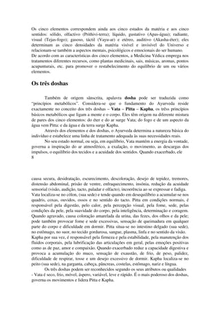 Os cinco elementos correspondem ainda aos cinco estados da matéria e aos cinco 
sentidos: sólido, olfactivo (Prithivi­terra); 
líquido, gustativo (Apas­água); 
radiante, 
visual (Tejas­fogo); 
gasoso, táctil (Vayu­ar) 
e etéreo, auditivo (Akasha­éter); 
eles 
determinam as cinco densidades da matéria visível e invisível do Universo e 
relacionam­se 
também a aspectos mentais, psicológicos e emocionais do ser humano. 
De acordo com as características dos cinco elementos, a Medicina Védica emprega nos 
tratamentos diferentes recursos, como plantas medicinais, sais, músicas, aromas, pontos 
acupunturais, etc. para promover o restabelecimento do equilíbrio de um ou vários 
elementos. 
Os três doshas 
Também de origem sânscrita, apalavra dosha pode ser traduzida como 
“princípios metabólicos”. Considera­se 
que o fundamento do Ayurveda reside 
exactamente no conceito dos três doshas – Vata – Pitta – Kapha, os trêss princípios 
básicos metabólicos que ligam a mente e o corpo. Eles têm origem na diferente mistura 
de pares dos cinco elementos: do éter e do ar surge Vata; do fogo e de um aspecto da 
água vem Pitta: e da água e da terra surge Kapha. 
Através dos elementos e dos doshas, o Ayurveda determina a natureza básica do 
indivíduo e estabelece uma linha de tratamento adequada às suas necessidades reais. 
No seu estado normal, ou seja, em equilíbrio, Vata mantém a energia da vontade, 
governa a inspiração do ar atmosférico, a exalação, o movimento, as descargas dos 
impulsos, o equilíbrio dos tecidos e a acuidade dos sentidos. Quando exacerbado, ele 
8 
causa secura, desidratação, escurecimento, descoloração, desejo de tepidez, tremores, 
distensão abdominal, prisão de ventre, enfraquecimento, insónia, redução da acuidade 
sensorial (visão, audição, tacto, paladar e olfacto), incoerência ao se expressar e fadiga. 
Vata localiza­se 
no cólon, (sua sede) e tende quando em desequilíbrio a acumular­se 
nos 
quadris, coxas, ouvidos, ossos e no sentido do tacto. Pitta em condições normais, é 
responsável pela digestão, pelo calor, pela percepção visual, pela fome, sede, pelas 
condições da pele, pela suavidade do corpo, pela inteligência, determinação e coragem. 
Quando agravado, causa coloração amarelada da urina, das fezes, dos olhos e da pele; 
pode também provocar fome e sede excessivas, sensação de queimadura em qualquer 
parte do corpo e dificuldade em dormir. Pitta situa­se 
no intestino delgado (sua sede), 
no estômago, no suor, no tecido gordurosa, sangue, plasma, linfa e no sentido da visão. 
Kapha por sua vez, é responsável pela firmeza e pela estabilidade, pela manutenção dos 
fluidos corporais, pela lubrificação das articulações em geral, pelas emoções positivas 
como as de paz, amor e compaixão. Quando exacerbado reduz a capacidade digestiva e 
provoca a acumulação do muco, sensação de exaustão, de frio, de peso, palidez, 
dificuldade de respirar, tosse e um desejo excessivo de dormir. Kapha localiza­se 
no 
peito (sua sede), na garganta, cabeça, pâncreas, costelas, estômago, nariz e língua. 
Os três doshas podem ser reconhecidos segundo os seus atributos ou qualidades 
­Vata 
é seco, frio, móvel, áspero, variável, leve e rápido. É o mais poderoso dos doshas, 
governa os movimentos e lidera Pitta e Kapha. 
 