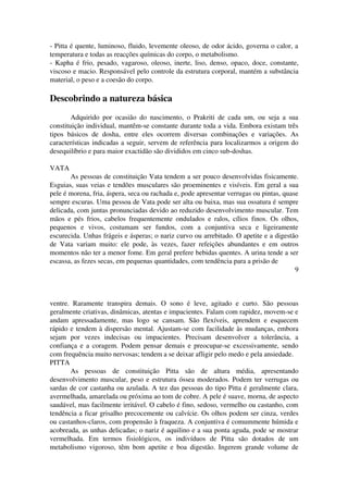 ­Pitta 
é quente, luminoso, fluido, levemente oleoso, de odor ácido, governa o calor, a 
temperatura e todas as reacções químicas do corpo, o metabolismo. 
­Kapha 
é frio, pesado, vagaroso, oleoso, inerte, liso, denso, opaco, doce, constante, 
viscoso e macio. Responsável pelo controle da estrutura corporal, mantém a substância 
material, o peso e a coesão do corpo. 
Descobrindo a natureza básica 
Adquirido por ocasião do nascimento, o Prakriti de cada um, ou seja a sua 
constituição individual, mantêm­se 
constante durante toda a vida. Embora existam três 
tipos básicos de dosha, entre eles ocorrem diversas combinações e variações. As 
características indicadas a seguir, servem de referência para localizarmos a origem do 
desequilíbrio e para maior exactidão são divididos em cinco sub­doshas. 
VATA 
As pessoas de constituição Vata tendem a ser pouco desenvolvidas fisicamente. 
Esguias, suas veias e tendões musculares são proeminentes e visíveis. Em geral a sua 
pele é morena, fria, áspera, seca ou rachada e, pode apresentar verrugas ou pintas, quase 
sempre escuras. Uma pessoa de Vata pode ser alta ou baixa, mas sua ossatura é sempre 
delicada, com juntas pronunciadas devido ao reduzido desenvolvimento muscular. Tem 
mãos e pés frios, cabelos frequentemente ondulados e ralos, cílios finos. Os olhos, 
pequenos e vivos, costumam ser fundos, com a conjuntiva seca e ligeiramente 
escurecida. Unhas frágeis e ásperas; o nariz curvo ou arrebitado. O apetite e a digestão 
de Vata variam muito: ele pode, às vezes, fazer refeições abundantes e em outros 
momentos não ter a menor fome. Em geral prefere bebidas quentes. A urina tende a ser 
escassa, as fezes secas, em pequenas quantidades, com tendência para a prisão de 
9 
ventre. Raramente transpira demais. O sono é leve, agitado e curto. São pessoas 
geralmente criativas, dinâmicas, atentas e impacientes. Falam com rapidez, movem­se 
e 
andam apressadamente, mas logo se cansam. São flexíveis, aprendem e esquecem 
rápido e tendem à dispersão mental. Ajustam­se 
com facilidade às mudanças, embora 
sejam por vezes indecisas ou impacientes. Precisam desenvolver a tolerância, a 
confiança e a coragem. Podem pensar demais e preocupar­se 
excessivamente, sendo 
com frequência muito nervosas; tendem a se deixar afligir pelo medo e pela ansiedade. 
PITTA 
As pessoas de constituição Pitta são de altura média, apresentando 
desenvolvimento muscular, peso e estrutura óssea moderados. Podem ter verrugas ou 
sardas de cor castanha ou azulada. A tez das pessoas do tipo Pitta é geralmente clara, 
avermelhada, amarelada ou próxima ao tom de cobre. A pele é suave, morna, de aspecto 
saudável, mas facilmente irritável. O cabelo é fino, sedoso, vermelho ou castanho, com 
tendência a ficar grisalho precocemente ou calvície. Os olhos podem ser cinza, verdes 
ou castanhos­claros, 
com propensão à fraqueza. A conjuntiva é comummente húmida e 
acobreada, as unhas delicadas; o nariz é aquilino e a sua ponta aguda, pode se mostrar 
vermelhada. Em termos fisiológicos, os indivíduos de Pitta são dotados de um 
metabolismo vigoroso, têm bom apetite e boa digestão. Ingerem grande volume de 
 