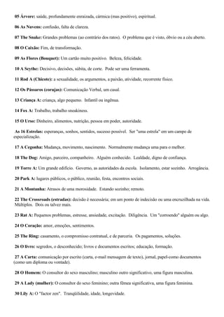 05 Árvore: saúde, profundamente enraizada, cármica (mas positivo), espiritual.
06 As Nuvens: confusão, falta de clareza.
07 The Snake: Grandes problemas (ao contrário dos ratos). O problema que é visto, óbvio ou a céu aberto.
08 O Caixão: Fim, de transformação.
09 As Flores (Bouquet): Um cartão muito positivo. Beleza, felicidade.
10 A Scythe: Decisivo, decisões, súbita, de corte. Pode ser uma ferramenta.
11 Rod A (Chicote): a sexualidade, os argumentos, a paixão, atividade, recorrente físico.
12 Os Pássaros (corujas): Comunicação Verbal, um casal.
13 Criança A: criança, algo pequeno. Infantil ou ingênua.
14 Fox A: Trabalho, trabalho sneakiness.
15 O Urso: Dinheiro, alimentos, nutrição, pessoa em poder, autoridade.
As 16 Estrelas: esperanças, sonhos, sentidos, sucesso possível. Ser "uma estrela" em um campo de
especialização.
17 A Cegonha: Mudança, movimento, nascimento. Normalmente mudança uma para o melhor.
18 The Dog: Amigo, parceiro, companheiro. Alguém conhecido. Lealdade, digno de confiança.
19 Torre A: Um grande edifício. Governo, as autoridades da escola. Isolamento, estar sozinho. Arrogância.
20 Park A: lugares públicos, o público, reunião, festa, encontros sociais.
21 A Montanha: Atrasos de uma morosidade. Estando sozinho; remoto.
22 The Crossroads (estradas): decisão é necessária; em um ponto de indecisão ou uma encruzilhada na vida.
Múltiplos. Dois ou talvez mais.
23 Rat A: Pequenos problemas, estresse, ansiedade, excitação. Diligência. Um "corroendo" alguém ou algo.
24 O Coração: amor, emoções, sentimentos.
25 The Ring: casamento, o compromisso contratual, e de parceria. Os pagamentos, soluções.
26 O livro: segredos, o desconhecido; livros e documentos escritos; educação, formação.
27 A Carta: comunicação por escrito (carta, e-mail mensagem de texto), jornal, papel-como documentos
(como um diploma ou vontade).
28 O Homem: O consultor do sexo masculino; masculino outro significativo, uma figura masculina.
29 A Lady (mulher): O consultor do sexo feminino; outra fêmea significativa, uma figura feminina.
30 Lily A: O "factor zen". Tranqüilidade, idade, longevidade.
 