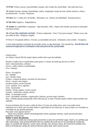 31 O Sol: Vitória, sucesso, masculinidade, energia, calor, tempo dia, eletricidade. Ego (acho que Leo).
32 A Lua: Emoção, intuição, feminilidade, sonhos, imaginação, tempo da noite, talento artístico, a fama e
reconhecimento. As artes. Psiquismo.
33 Chave A: o "cartão sim" do baralho. Destinado a ser. Karmic inevitabilidade. Solução positiva.
34 The Fish: Negócios. Independência.
35 Anchor A: estabilidade e segurança. Algo ancorado, velho. Sugere uma solução, que pode ser alcançado
com perseverança.
36 A Cruz: Dor, sofrimento, um fardo. Tristeza e depressão. Uma é "cruz para carregar." Muitas vezes, não
um cartão de feliz. Religiosa; religião.
19 Torre A: Um grande edifício. Governo, as autoridades da escola. Isolamento, estar sozinho. Arrogância.
A torre pode significar a proteção de um poder oculto, ou algo destinado. Ele concede boa. Isso dá força e dá
à pessoa um lugar para ir e contemplar e estar mais perto do céu e positividade
Cartões-chave
Ao utilizar o layout Não há sempre alguns cartões-chave que são cobradas
Homem e mulher são os significadores para quem é o cliente, de modo que deveria ser óbvio
Anel - relacionamentos, contratos
Árvore - saúde, cármica a mediunidade,
Urso - finanças
Peixes - de negócios
fox - trabalho
casa - família, locais
Criança - crianças de gênero, encontrar de uma pessoa
Navio - veículo, uma viagem
cavaleiro-jockey, cavalo (corrida)
Livro - projetos, livro, segredos
Carta - documentos
Garden - Group, equipes, eventos sociais
Coração - sentimentos, desejos, paixão
Whip - A orientação sexual
Torre - Sociedades Anônimas. organizações, judiciais, governo legal, institutos
Dog - utilizado quando perguntando sobre outra pessoa, se tanto o homem quanto mulher cartões também são
cobrados.
Eu provavelmente não iria usar o cartão de chave-33 como um cartão-chave, pois é um cartão muito
importante ter no deck, pois ele pode indicar o significado de um cartão que se senta ao lado, ou o resultado ou
o resultado de que questão particular.
Para saber como alguém morreu?
Você usa a árvore, assim você perguntar como a pessoa morreu, você usa árvore para
questões mediúnicas.
Saber o sexo da pessoa
você usaria o cartão da criança para encontrar o sexo em primeiro lugar. Assim, os cartões que
são masculinos, eles provavelmente têm os cartões de corte do rei na entrada do cartão de
jogo, ou cartões de homens, como navio chicote, sol, âncora, foice, etc Feminino cartões lírio,
teria a entrada de cartão de rainha tribunal sobre eles. bem como lua etc
 