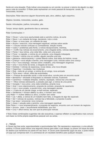 frente em uma situação. Pode indicar uma proposta ou um convite, ou prever o retorno de alguém ou algo
para a vida do consultor. O Rider pode representar um modo pessoal de transporte: cavalo, de
motocicleta, bicicleta.
Descrições: Rider descreve alguém fisicamente apto, ativo, atlético, ágil e esportivo.
Objetos: bicicleta, motocicleta, cavalos, gado.
Saúde: Articulações, joelhos, tornozelos, pés.
Tempo: tempo rápido, geralmente dias ou semanas.
Rider Combinações: †
Rider + Clover = uma nova oportunidade está a caminho notícia, de sorte
Rider + Navio = um visitante de longe, decolando, indo e vindo
Rider + Casa = a nova casa, um visitante da casa
Rider + árvore = exercício, uma mensagem espiritual, notícias sobre saúde
Rider + = Clouds notícias confusas ou contraditórias, direção incerta
Rider + Cobra = problemas pela frente, a notícia decepcionante, mentiras,
Rider + = Coffin traz notícias de encerramento, uma chegada tardia, notícias deprimentes
Rider + Flores = boa notícia, uma visita feliz, visita com uma jovem
Rider + Foice = a rejeição, a notícia de um acidente, uma chegada indesejada
Rider + Chicote = notícia cria um conflito, alguém escolhe uma luta
Rider + pássaros- relacionamento = coisas falando sobre, dois lados da história, novas
Rider + Criança = nova adição à família, uma mensagem curta, notícias sobre uma criança
Rider + Fox = novo emprego, notícias sobre o trabalho, uma mensagem enganosa
Rider + Urso = nova fonte de renda, a chegada de fundos
Rider + Estrelas = notícias de esperança, novas ideias, uma nova direção
Rider + Cegonhas = novidades, traz mudanças
Rider + Dog - visita de um amigo, a notícia de um amigo, nova amizade
Rider + Torre news = oficial, visita das autoridades
Rider + = Parque de ascensão social, a vida social ativa, convite para um encontro social
Rider + Montanha = atividade é bloqueado ou atrasado notícias, frustrando
Rider + Caminhos = múltiplas direções, ciclismo, equitação, notícia traz uma decisão
Rider + = Mice notícias estressante, a pressão para agir, a notícia de uma perda
Rider + Coração = novo amor, uma visita romântica, amante nova
Rider + Anel = novo relacionamento, proposta de contrato, proposta de casamento
Rider + Livro = novo projeto, a escola início, uma mensagem secreta
Rider + = Carta de um pacote chega, e-mail notícias, esperado
Rider + Gentleman = homem atlético ou ativo, o homem vem visitar
Lady Rider + = mulher atlética ou ativa, a mulher vem visitar
Rider + Lily = atleta, a notícia de um trabalho bem feito, a chegada de algo tão esperado
Rider + Sol = notícias de sucesso, notícias traz a felicidade, a proposta é aceita
Rider + lua news = emocional, novo romance
Rider + chave = solução está a caminho, uma mensagem espiritual
Rider Peixe + = novo empreendimento, a proposta de negócios, encontro com um homem de negócios
Rider + Ancora- news = reconfortante estabilidade, que vem
Rider + Cruz = difícil notícia, faz com que se preocupar notícias
† Nota: Estas combinações sugeridas não são exaustivas, e apenas refletem os significados mais comuns
com base na minha própria experiência pessoal com as cartas.
2 – TREVO
A Clover traz boa sorte, espontaneidade e oportunidades feliz. Ele representa a esperança, e uma atitude
positiva. A Clover pode indicar uma segunda chance para obter o que deseja, ou prever um toque de sorte
do destino que transforma as marés em seu favor. A Clover pode representar jogos de azar, e pode indicar
um jogo que compensa bem. É a promessa de um resultado benéfico para qualquer situação.
 