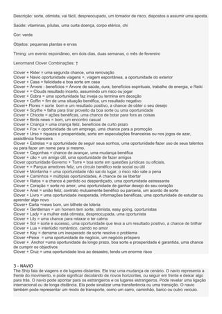 Descrição: sorte, otimista, vai fácil, despreocupado, um tomador de risco, dispostos a assumir uma aposta.
Saúde: vitaminas, pílulas, uma curta doença, corpo etérico, chi
Cor: verde
Objetos: pequenas plantas e ervas
Timing: um evento espontâneo, em dois dias, duas semanas, o mês de fevereiro
Lenormand Clover Combinações: †
Clover + Rider = uma segunda chance, uma renovação
Clover + Navio oportunidade viagens =, viagem espontânea, a oportunidade do exterior
Clover + Casa = felicidade e boa sorte em casa
Clover + Árvore - benefícios = Árvore de saúde, cura, benefícios espirituais, trabalho de energia, o Reiki
Clover + = Clouds resultado incerto, assumindo um risco ou jogar
Clover + Cobra = uma oportunidade faz inveja ou termina em deceção
Clover + Coffin = fim de uma situação benéfica, um resultado negativo
Clover+ Flores = sorte bom e um resultado positivo, a chance de obter o seu desejo
Clover + Scythe = falha para tirar proveito da boa sorte ou uma oportunidade
Clover + Chicote = ações benéficas, uma chance de botar para fora as coisas
Clover + Birds news = bom, um encontro casual
Clover + Criança = uma criança feliz, benefícios de curto prazo
Clover + Fox = oportunidade de um emprego, uma chance para a promoção
Clover + Urso = riqueza e prosperidade, sorte em especulações financeiras ou nos jogos de azar,
assistência financeira
Clover + Estrelas = a oportunidade de seguir seus sonhos, uma oportunidade fazer uso de seus talentos
ou para fazer um nome para si mesmo.
Clover + Cegonhas = chance de avançar, uma mudança benéfica
Clover + cão = um amigo útil, uma oportunidade de fazer amigos
Clover oportunidade Governo + Torre = boa sorte em questões jurídicas ou oficiais,
Clover + = Parque arredores feliz, um círculo benéfico rede social ou útil
Clover + Montanha = uma oportunidade não sai do lugar, o risco não vale a pena
Clover + Caminhos = múltiplas oportunidades, A chance de se libertar
Clover + Ratos = a chance é perdido ou desperdiçado, uma oportunidade estressante
Clover + Coração = sorte no amor, uma oportunidade de ganhar desejo do seu coração
Clover + Anel = união feliz, contrato mutuamente benéfico ou parceria, um acordo de sorte
Clover + Livro = uma oportunidade inesperada, informações benéficas, uma oportunidade de estudar ou
aprender algo novo
Clover+ Carta =news bom, um bilhete de loteria
Clover + Gentleman = um homem tem sorte, otimista, easy going, oportunistas
Clover + Lady = a mulher está otimista, despreocupada, uma oportunista
Clover + Lily = uma chance para relaxar e ter calma
Clover + Sol = sorte e sucesso, uma oportunidade que leva a um resultado positivo, a chance de brilhar
Clover + Lua = interlúdio romântico, caindo no amor
Clover + Key = derrame um inesperado de sorte resolve o problema
Clover +Peixe = uma oportunidade de negócio, um negócio próspero
Clover + Anchor =uma oportunidade de longo prazo, boa sorte e prosperidade é garantida, uma chance
de cumprir os objectivos
Clover + Cruz = uma oportunidade leva ao desastre, tendo um enorme risco
3 - NAVIO
The Ship fala de viagens e de lugares distantes. Ele traz uma mudança de cenário. O navio representa a
frente do movimento, e pode significar decolando de novos horizontes, ou seguir em frente e deixar algo
para trás. O navio pode apontar para os estrangeiros e os lugares estrangeiros. Pode revelar uma ligação
internacional ou de longa distância. Ela pode sinalizar uma transferência ou uma transição. O navio
também pode representar um modo de transporte, como um carro, caminhão, barco ou outro veículo.
 