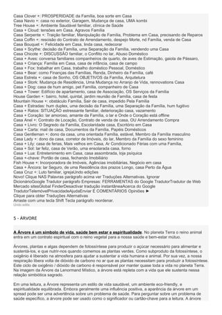 Casa Clover +: PROSPERIDADE da Família, boa sorte em Casa
Casa Navio +: casa no exterior, Garagem, Mudança de casa, UMA kombi
Tree House +: Ambiente Saudável familiar, clínica de Saúde
Casa + Cloud: tensões em Casa. Agravos Família
Casa Serpente +: Traição familiar, Manipulação de Família, Problema em Casa, precisando de Reparos
Casa Coffin +: rescisão do Contrato de Arrendamento, despejo Morte, nd Família, venda de Casa
Casa Bouquet +: Felicidade em Casa, linda casa, redecorar
Casa + Scythe: decisão da Família, uma Separação da Família, vendendo uma Casa
Casa Chicote +: DISCUSSÃO familiar, o Conflito no lar, Abuso Doméstico
Casa + Aves: conversa familiares companheiros de quarto, de aves de Estimação, gaiola de Pássaro,
Casa + Criança: Família em Casa, casa de infância, casa de campo
Casa + Fox: trabalhar em Casa, trabalho doméstico Pessoal, Doméstico
Casa + Bear: como Finanças das Famílias, Renda, Dinheiro da Família, café
Casa Estrela +: casa de Sonho, OS OBJETIVOS da Família, Arquitetura
Casa + Stork: Mudança de Residência, Uma Mudança no Arranjo de Vida, rennovations Casa
Casa + Dog: casa de hum amigo, pet Família, companheiro de Casa
Casa + Tower: Edifício de apartamento, casa de Associação, OS Serviços da Família
House Garden +: bairro, hotel, quintal, jardim reunião de Família, casa de festa
Mountain House +: obstáculo Família, Sair de casa, impedido Pela Família
Casa + Estradas: hum duplex, uma decisão da Família, uma Separação da Família, hum fugitivo
Casa + Ratos: SITUAÇÃO estressante familiar, deterioração casa, vazamento
Casa + Coração: lar amoroso, amante da Família, o lar e Onde o Coração está offline
Casa Anel +: Contrato de Locação, Contrato de venda de casa, OU Arrendamento Compra
Casa + Livro: O Segredo da Família, Escolaridade casa, Escritório em Casa
Casa + Carta: mail de casa, Documentos da Família, Papéis Domésticos
Casa Gentleman +: dono da casa, uma orientada Família, estável, Membro da Família masculino
Casa Lady +: dono da casa, corretor de Imóveis, do lar, Membro da Família do sexo feminino
Casa + Lily: casa de ferias, Mais velhos em Casa, Ar Condicionado Férias com uma Família,
Casa + Sol: lar feliz, casa de Verão, uma ensolarada casa, forno
Casa + Lua: Entretenimento em Casa, casa assombrada, loja psíquica
Casa +-chave: Portão de casa, fechando Imobiliário
Fish House +: Incorporadora de Imóveis, Agências imobiliárias, Negócio em casa
Casa + Âncora: lar Seguro, de uma Residência dos prazos Longo, casa Perto da Água
Casa Cruz +: Luto familiar, igrejaUndo edições
Novo! Clique NAS Palavras parágrafo acima ver Traduções Alternativas. Ignorar
DicionárioGoogle Tradutor parágrafo Empresas: FERRAMENTAS do Google TradutorTradutor de Web
Mercado sitesGlobal FinderDesactivar tradução instantâneaAcerca do Google
TradutorTelemóvelPrivacidadeAjudaEnviar E COMENTÁRIOS Opiniões ►
Clique para obter Traduções Alternativas
Arraste com uma tecla Shift Tecla parágrafo reordenar.
Undo edits
5 - ÁRVORE
A Árvore é um símbolo de vida, saúde bem estar e espiritualidade. No planeta Terra o reino animal
entra em um contrato espiritual com o reino vegetal para a nossa saúde e bem-estar mútuo.
Árvores, plantas e algas dependem de fotossíntese para produzir o açúcar necessário para alimentar e
sustentá-los, e que nutrir-nos quando comemos as plantas verdes. Como subproduto da fotossíntese, o
oxigênio é liberado na atmosfera para ajudar a sustentar a vida humana e animal. Por sua vez, a nossa
respiração libera volta de dióxido de carbono no ar que as plantas necessitam para produzir a fotossíntese.
Este ciclo de oxigênio / dióxido de carbono é responsável por manter quase toda a vida no planeta Terra.
Na imagem da Árvore da Lenormand Místico, a árvore está repleta com a vida que ele sustenta nessa
relação simbiótica sagrado.
Em uma leitura, a Árvore representa um estilo de vida saudável, um ambiente eco-friendly, e
espiritualidade equilibrada. Embora geralmente uma influência positiva, a aparência da árvore em um
spread pode ser uma advertência sobre um problema de saúde. Para perguntar sobre um problema de
saúde específico, a árvore pode ser usado como o significador ou cartão-chave para a leitura. A árvore
 