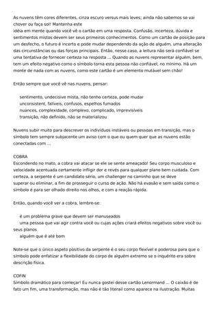As nuvens têm cores diferentes, cinza escuro versus mais leves; ainda não sabemos se vai
chover ou faça sol! Mantenha este
idéia em mente quando você vê o cartão em uma resposta. Confusão, incerteza, dúvida e
sentimentos mistos devem ser seus primeiros conhecimentos. Como um cartão de posição para
um desfecho, o futuro é incerto e pode mudar dependendo da ação de alguém, uma alteração
das circunstâncias ou das forças principais. Então, nesse caso, a leitura não será confiável se
uma tentativa de fornecer certeza na resposta ... Quando as nuvens representar alguém, bem,
tem um efeito negativo como o símbolo torna esta pessoa não confiável, no mínimo. Há um
monte de nada com as nuvens, como este cartão é um elemento mutável sem chão!
Então sempre que você vê nas nuvens, pensar:
sentimento, undecisive mista, não tenho certeza, pode mudar
unconsistent, falíveis, confusos, espelhos fumados
nuances, complexidade, complexo, complicado, imprevisíveis
transição, não definido, não se materializou
Nuvens subir muito para descrever os indivíduos instáveis ou pessoas em transição, mas o
símbolo tem sempre subjacente um aviso com o que ou quem quer que as nuvens estão
conectadas com ...
COBRA
Escondendo no mato, a cobra vai atacar se ele se sente ameaçado! Seu corpo musculoso e
velocidade acentuada certamente infligir dor e revés para qualquer plano bem cuidada. Com
certeza, a serpente é um candidato sério, um challenger no caminho que se deve
superar ou eliminar, a fim de prosseguir o curso de ação. Não há evasão e sem saída como o
símbolo é para ser olhado direito nos olhos, e com a reação rápida.
Então, quando você ver a cobra, lembre-se:
é um problema grave que devem ser manuseados
uma pessoa que vai agir contra você ou cujas ações criará efeitos negativos sobre você ou
seus planos
alguém que é até bom
Note-se que o único aspeto positivo da serpente é o seu corpo flexível e poderosa para que o
símbolo pode enfatizar a flexibilidade do corpo de alguém extremo se o inquérito era sobre
descrição física.
COFIN
Símbolo dramático para começar! Eu nunca gostei desse cartão Lenormand ... O caixão é de
fato um fim, uma transformação, mas não é tão literail como aparece na ilustração. Muitas
 