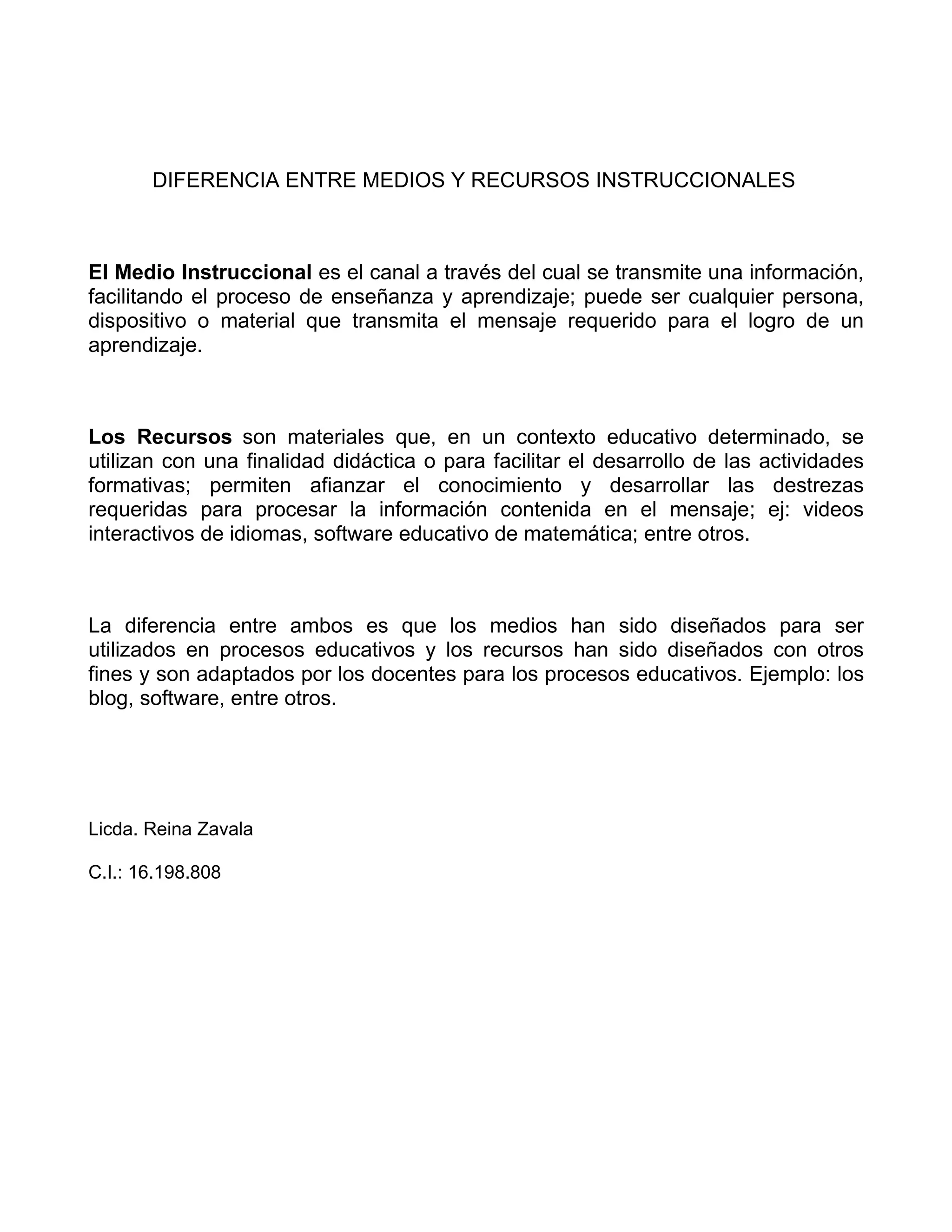 DIFERENCIA ENTRE MEDIOS Y RECURSOS INSTRUCCIONALES
El Medio Instruccional es el canal a través del cual se transmite una información,
facilitando el proceso de enseñanza y aprendizaje; puede ser cualquier persona,
dispositivo o material que transmita el mensaje requerido para el logro de un
aprendizaje.
Los Recursos son materiales que, en un contexto educativo determinado, se
utilizan con una finalidad didáctica o para facilitar el desarrollo de las actividades
formativas; permiten afianzar el conocimiento y desarrollar las destrezas
requeridas para procesar la información contenida en el mensaje; ej: videos
interactivos de idiomas, software educativo de matemática; entre otros.
La diferencia entre ambos es que los medios han sido diseñados para ser
utilizados en procesos educativos y los recursos han sido diseñados con otros
fines y son adaptados por los docentes para los procesos educativos. Ejemplo: los
blog, software, entre otros.
Licda. Reina Zavala
C.I.: 16.198.808