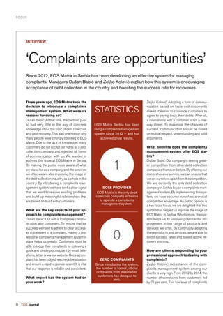 8 EOS Journal
FOCUS
Since 2012, EOS Matrix in Serbia has been developing an effective system for managing
complaints. Managers Dušan Babić and Željko Kolović explain how this system is encouraging
acceptance of debt collection in the country and boosting the success rate for recoveries.
interview
‘Complaints are opportunities’
Three years ago, EOS Matrix took the
decision to introduce a complaints
management system. What were its
reasons for doing so?
Dušan Babić: At that time, the Serbian pub-
lic had very little in the way of concrete
knowledge about the topic of debt collection
and debt recovery. This was one reason why
many people were strongly opposed to EOS
Matrix. Due to the lack of knowledge, many
customers did not accept our rights as a debt
collection company and rejected all forms
of communication with us. We wanted to
address this issue at EOS Matrix in Serbia.
By making the public more aware of what
we stand for as a company and the services
we offer, we are also improving the image of
the debt collection industry as a whole in the
country. By introducing a complaints man-
agement system, we have sent a clear signal
that we want to resolve existing problems
and build up meaningful relationships that
are based on trust with customers.
What are the key aspects of your ap-
proach to complaints management?
Dušan Babić: Our aim is to improve commu-
nication with customers. To ensure that we
succeed, we need to adhere to clear process-
es in the event of a complaint. Having a pro-
fessional complaints management system in
place helps us greatly. Customers must be
able to lodge their complaints by following a
quick and simple process, be it by email, tele-
phone, letter or via our website. Once a com-
plaint has been lodged, we check the situation
and ensure a rapid response is sent. It is vital
that our response is reliable and consistent.
What impact has the system had on
your work?
Željko Kolović: Adopting a form of commu-
nication based on facts and documents
makes it easier to convince customers to
agree to paying back their debts. After all,
a relationship with a customer is not a one-
way street. To maximise the chances of
success, communication should be based
on mutual respect, understanding and solid
arguments.
What benefits does the complaints
management system offer EOS Ma-
trix?
Dušan Babić: Our company is seeing great-
er competition from other debt collection
companies than ever before. By offering our
comprehensive service, we can ensure that
we set ourselves apart from the competition.
We are currently the only debt collection
company in Serbia to use a complaints man-
agement system. By implementing this sys-
tem, we have secured ourselves a crucial
competitive advantage. As public opinion is
a key focus for us, we are delighted that this
system has helped us improve the image of
EOS Matrix in Serbia. What’s more, the sys-
tem helps us to uncover potential for im-
provement in the range of products and
services we offer. By continually adapting
these products and services, we are able to
boost success rates and speed up the re-
covery process.
How are clients responding to your
professional approach to dealing with
complaints?
Željko Kolović: Acceptance of the com-
plaints management system among our
clients is very high. From 2012 to 2014, the
number of complaints from customers fell
by 71 per cent. This low level of complaints
EOS Matrix Serbia has been
using a complaints management
system since 2012 – and has
achieved great results.
Statistics
Sole provider
EOS Matrix is the only debt
collection company in Serbia
to operate a complaints
management system.
1
Zero complaints
Since introducing the system,
the number of formal judicial
complaints from dissatisfied
customers has dropped to
zero.
0
 