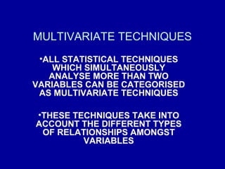 MULTIVARIATE TECHNIQUES
•ALL STATISTICAL TECHNIQUES
WHICH SIMULTANEOUSLY
ANALYSE MORE THAN TWO
VARIABLES CAN BE CATEGORISED
AS MULTIVARIATE TECHNIQUES
•THESE TECHNIQUES TAKE INTO
ACCOUNT THE DIFFERENT TYPES
OF RELATIONSHIPS AMONGST
VARIABLES
 