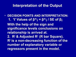 Interpretation of the Output
• DECISION POINTS AND INTERPRETATION:
1. 't' Values of β^¡ = β^¡ / SE of β¡
With the help of the sign and
significance levels conclusions on
relationship is arrived at.
2. R2
& Adjusted R2
(R bar Square).
R2
is a non-decreasing function of the
number of explanatory variable or
regressors present in the model.
 