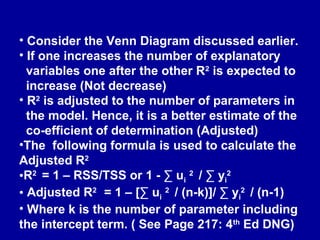 • Consider the Venn Diagram discussed earlier.
• If one increases the number of explanatory
variables one after the other R2
is expected to
increase (Not decrease)
• R2
is adjusted to the number of parameters in
the model. Hence, it is a better estimate of the
co-efficient of determination (Adjusted)
•The following formula is used to calculate the
Adjusted R2
•R2
= 1 – RSS/TSS or 1 - ∑ ui
2
/ ∑ yi
2
• Adjusted R2
= 1 – [∑ ui
2
/ (n-k)]/ ∑ yi
2
/ (n-1)
• Where k is the number of parameter including
the intercept term. ( See Page 217: 4th
Ed DNG)
 