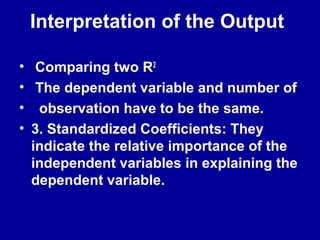 Interpretation of the Output
• Comparing two R2
• The dependent variable and number of
• observation have to be the same.
• 3. Standardized Coefficients: They
indicate the relative importance of the
independent variables in explaining the
dependent variable.
 
