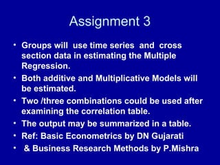 Assignment 3
• Groups will use time series and cross
section data in estimating the Multiple
Regression.
• Both additive and Multiplicative Models will
be estimated.
• Two /three combinations could be used after
examining the correlation table.
• The output may be summarized in a table.
• Ref: Basic Econometrics by DN Gujarati
• & Business Research Methods by P.Mishra
 