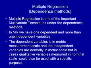 Multiple Regression
(Dependence methods)
• Multiple Regression is one of the important
Multivariate Techniques under the dependence
methods.
• In MR we have one dependent and more than
one independent variables.
• The dependent variables is in metric
measurement scale and the independent
variables are normally in metric scale but in
cases qualitative variables measured in nominal
scale could also be used with a specific
purpose.
 