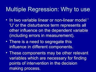 Multiple Regression: Why to use
• In two variable linear or non-linear model '
'U' or the disturbance term represents all
other influence on the dependent variable
(including errors in measurement).
• There is a need to segregate this
influence in different components.
• These components may be other relevant
variables which are necessary for finding
points of intervention in the decision
making process.
 