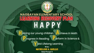 LEARNING RECOVERY PLAN
H A P P Y
Helping our young children chieve in Math
A
P rogress in Reading Perform in Science &
Yield Lifelong Learning
Writer:
MAYBELLENE A. GARLEJO
School Principal II
 