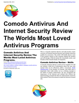 September 25th, 2012                                                        Published by: Joe Karl Dynamite Internet Marketing Online




Comodo Antivirus And
Internet Security Review
The Worlds Most Loved
Antivirus Programs
                                                               This is a Comodo Antivirus Review and will provide a basic
Comodo Antivirus And                                           overview of Comodo Internet Security and Comodo Antivirus
Internet Security Review The                                   profiles for consumers. The article will briefly discuss some
                                                               of the positive aspects of the company behind the product
Worlds Most Loved Antivirus                                    and will divulge a little bit about the remarkable owner, and
Programs.                                                      founder of the Comodo family of companies.
Source: http://softwarereviewhq.com/anti-virus/
                                                               Comodo Antivirus Review – Melih:
comodo-antivirus-review-and-internet-security/?
utm_source=rss&utm_medium=rss&utm_campaign=comodo-antivirus-   A Comodo Antivirus Review would not be complete if it did
review-and-internet-security                                   not include a little bit of information about the man who
By admin on September 25th, 2012                               started what can be effectively called a movement. Melih
                                                               Abdolhayoglu is the founder of Comodo, and while that is
                                                               important, what really strikes out as a shining example is
                                                               his belief in human achievement. He has recognized the
                                                               importance of the Internet and realized that without the
                                                               Internet being a trusted site that our achievements cannot be
                                                               fully realized. That is his mission to make the Internet a trusted
                                                               site.




                                                                                                                                   1
 