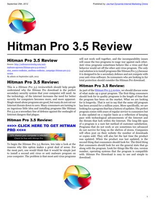 September 25th, 2012                                                          Published by: Joe Karl Dynamite Internet Marketing Online




Hitman Pro 3.5 Review
                                                                  will not work well together, and the incomparability issues
Hitman Pro 3.5 Review                                             will cause the two programs to wage war against each other.
Source: http://softwarereviewhq.com/anti-                         Anti virus programs sometimes behave like a virus and that
malware-spyware/hitman-pro-3-5-review/?                           behavior would set off the other anti virus program. The only
utm_source=rss&utm_medium=rss&utm_campaign=hitman-pro-3-5-        real solution is to install programs like Hitman Pro 3.5 because
review                                                            it is designed to be a secondary defence and not compete with
By admin on September 25th, 2012                                  your anti virus software. So consumers who are looking to for
                                                                  total protection should consider the Hitman Pro download.
Hitman Pro 3.5 Review:
This is a Hitman Pro 3.5 reviewwhich should help people           Hitman Pro 3.5 Review:
understand why the Hitman Pro download is the perfect             As part of the Hitman Pro 3.5 review, we should discuss some
secondary security system that your computer will need. As        of what make up a great program. The first thing consumers
the technology, of the internet increases the need for better     should look for in quality programs is the length of time that
security for computers becomes more, and more apparent.           the program has been on the market. What we are looking
Single stand-alone programs are good, but many do not cut our     for is longevity. That is not to say that the same old program
Internet threats down to zero. Many consumers are turning to      has been around for a million years. More specifically, we are
an ingenious little idea and installing programs like Hitman      looking for a program that has a history of updates. The perfect
Pro 3.5 as a secondary line of defence against the onslaught of   program comes with years of regular service to consumers but
Internet dangers that plague.                                     is also updated on a regular basis as a reflection of keeping
                                                                  pace with technological advancements of the Internet and
Hitman Pro 3.5 Review:                                            the threats that lurk within the Internet. The long-life span
                                                                  of a program is a sure bet method of customer satisfaction.
==>> CLICK HERE TO GET HITMAN                                     Programs that do not work or are sometimes too advanced
PRO <<==                                                          do not survive for long on the shelves of stores. Companies
                                                                  will often post on their website the number of downloads
                                                                  or copies sold. They will also list the last time the product
                                                                  was updated. When the product was last updated, is the
                                                                  second thing that consumers should look for. The third thing
To begin the Hitman Pro 3.5 Review, lets take a look at the       that consumers should look for are the general stats that go
reasons why this option makes a great deal of sense. For          along with the program. Look for things like file size, version
the most part, one would think that it would be simple just       number, operating systems that the program is compatible
to install a second anti virus or anti malware program on         with. Hitman Pro Download is easy to use and simple to
your computer. The problem is that most anti virus programs       download.




                                                                                                                                     1
 
