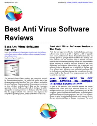 September 25th, 2012                                                                   Published by: Joe Karl Dynamite Internet Marketing Online




Best Anti Virus Software
Reviews
Best Anti Virus Software                                                   Best Anti Virus Software Review –
Reviews                                                                    The Test:
Source: http://softwarereviewhq.com/anti-virus/best-anti-virus-software-   First, the test is performed in the 64 bit platform. Anti virus
reviews/?utm_source=rss&utm_medium=rss&utm_campaign=best-anti-             software may come in 32 bit or 64 bit. 64 bit is typically
virus-software-reviews                                                     more secure, and malware that is designed to attack a 64 bit
By admin on September 25th, 2012                                           security system is going to be smarter than the average anti
                                                                           virus software. The test measures some of the best anti virus
                                                                           software and ranks them according to how well they block the
                                                                           typical methods of attack by malware. By typical, we mean
                                                                           the known methods that malware may use to penetrate anti
                                                                           software defences. The goal was to see which of the best anti
                                                                           virus software were able to prevent malware from being able
                                                                           to steal data, corrupt data, damage the operating system, or
                                                                           embed itself so that the anti virus program would not be able
                                                                           to delete the malware.

The best anti virus software reviews was conducted recently                ==>>  CLICK  HERE    TO  GET
by the matousec company. The goal of the testing was to test
the weaknesses and strengths of anti virus software against the
                                                                           YOUR  SAVINGS  ON     COMODO
threat of malware. This means that the programs were tested                INTERNET SECURITY <<==
on how well they protected user’s data and the computers                   As part of the best anti virus software reviews, we should
operating system. Malware, after all, is designed to either                discuss what a best anti virus software should do. To be
damage the operating system or to steal your data. This means              labelled the best anti virus software, programs should be able
that the purpose of anti virus software is to 1) protect the               to defend against that basic and well known methods that are
computers operating system, and 2) protect the user’s data.                used by malware to infect computers. A best anti virus software
                                                                           should be able to detect and eliminate most malware before
                                                                           they are able to steal data or damage a computer. The word




                                                                                                                                              1
 