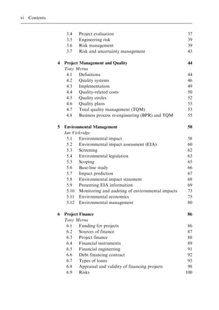 3.4 Project evaluation 37
3.5 Engineering risk 39
3.6 Risk management 39
3.7 Risk and uncertainty management 43
4 Project Management and Quality 44
Tony Merna
4.1 Definitions 44
4.2 Quality systems 46
4.3 Implementation 49
4.4 Quality-related costs 50
4.5 Quality circles 52
4.6 Quality plans 53
4.7 Total quality management (TQM) 53
4.8 Business process re-engineering (BPR) and TQM 55
5 Environmental Management 58
Ian Vickridge
5.1 Environmental impact 58
5.2 Environmental impact assessment (EIA) 60
5.3 Screening 62
5.4 Environmental legislation 63
5.5 Scoping 65
5.6 Base-line study 66
5.7 Impact prediction 67
5.8 Environmental impact statement 68
5.9 Presenting EIA information 69
5.10 Monitoring and auditing of environmental impacts 73
5.11 Environmental economics 75
5.12 Environmental management 80
6 Project Finance 86
Tony Merna
6.1 Funding for projects 86
6.2 Sources of finance 87
6.3 Project finance 88
6.4 Financial instruments 89
6.5 Financial engineering 91
6.6 Debt financing contract 92
6.7 Types of loans 93
6.8 Appraisal and validity of financing projects 98
6.9 Risks 100
vi Contents
 