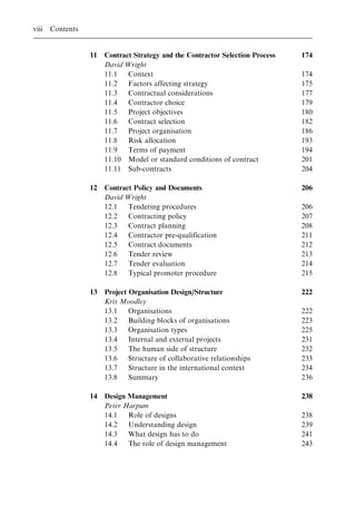 11 Contract Strategy and the Contractor Selection Process 174
David Wright
11.1 Context 174
11.2 Factors affecting strategy 175
11.3 Contractual considerations 177
11.4 Contractor choice 179
11.5 Project objectives 180
11.6 Contract selection 182
11.7 Project organisation 186
11.8 Risk allocation 193
11.9 Terms of payment 194
11.10 Model or standard conditions of contract 201
11.11 Sub-contracts 204
12 Contract Policy and Documents 206
David Wright
12.1 Tendering procedures 206
12.2 Contracting policy 207
12.3 Contract planning 208
12.4 Contractor pre-qualification 211
12.5 Contract documents 212
12.6 Tender review 213
12.7 Tender evaluation 214
12.8 Typical promoter procedure 215
13 Project Organisation Design/Structure 222
Kris Moodley
13.1 Organisations 222
13.2 Building blocks of organisations 223
13.3 Organisation types 225
13.4 Internal and external projects 231
13.5 The human side of structure 232
13.6 Structure of collaborative relationships 233
13.7 Structure in the international context 234
13.8 Summary 236
14 Design Management 238
Peter Harpum
14.1 Role of designs 238
14.2 Understanding design 239
14.3 What design has to do 241
14.4 The role of design management 243
viii Contents
 