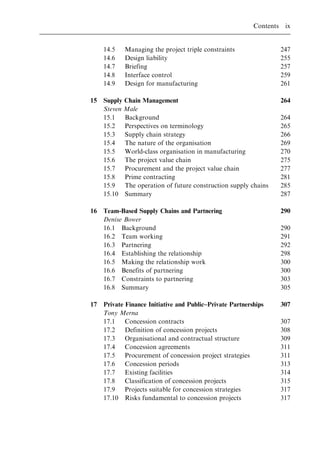 14.5 Managing the project triple constraints 247
14.6 Design liability 255
14.7 Briefing 257
14.8 Interface control 259
14.9 Design for manufacturing 261
15 Supply Chain Management 264
Steven Male
15.1 Background 264
15.2 Perspectives on terminology 265
15.3 Supply chain strategy 266
15.4 The nature of the organisation 269
15.5 World-class organisation in manufacturing 270
15.6 The project value chain 275
15.7 Procurement and the project value chain 277
15.8 Prime contracting 281
15.9 The operation of future construction supply chains 285
15.10 Summary 287
16 Team-Based Supply Chains and Partnering 290
Denise Bower
16.1 Background 290
16.2 Team working 291
16.3 Partnering 292
16.4 Establishing the relationship 298
16.5 Making the relationship work 300
16.6 Benefits of partnering 300
16.7 Constraints to partnering 303
16.8 Summary 305
17 Private Finance Initiative and Public±Private Partnerships 307
Tony Merna
17.1 Concession contracts 307
17.2 Definition of concession projects 308
17.3 Organisational and contractual structure 309
17.4 Concession agreements 311
17.5 Procurement of concession project strategies 311
17.6 Concession periods 313
17.7 Existing facilities 314
17.8 Classification of concession projects 315
17.9 Projects suitable for concession strategies 317
17.10 Risks fundamental to concession projects 317
Contents ix
 