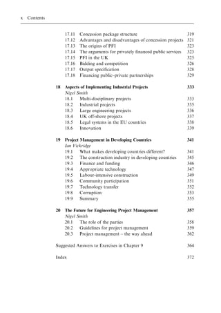 17.11 Concession package structure 319
17.12 Advantages and disadvantages of concession projects 321
17.13 The origins of PFI 323
17.14 The arguments for privately financed public services 323
17.15 PFI in the UK 325
17.16 Bidding and competition 326
17.17 Output specification 328
17.18 Financing public±private partnerships 329
18 Aspects of Implementing Industrial Projects 333
Nigel Smith
18.1 Multi-disciplinary projects 333
18.2 Industrial projects 335
18.3 Large engineering projects 336
18.4 UK off-shore projects 337
18.5 Legal systems in the EU countries 338
18.6 Innovation 339
19 Project Management in Developing Countries 341
Ian Vickridge
19.1 What makes developing countries different? 341
19.2 The construction industry in developing countries 345
19.3 Finance and funding 346
19.4 Appropriate technology 347
19.5 Labour-intensive construction 349
19.6 Community participation 351
19.7 Technology transfer 352
19.8 Corruption 353
19.9 Summary 355
20 The Future for Engineering Project Management 357
Nigel Smith
20.1 The role of the parties 358
20.2 Guidelines for project management 359
20.3 Project management ± the way ahead 362
Suggested Answers to Exercises in Chapter 9 364
Index 372
x Contents
 