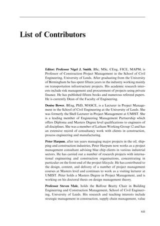 List of Contributors
Editor: Professor Nigel J. Smith, BSc, MSc, CEng, FICE, MAPM, is
Professor of Construction Project Management in the School of Civil
Engineering, University of Leeds. After graduating from the University
of Birmingham he has spent fifteen years in the industry working mainly
on transportation infrastructure projects. His academic research inter-
ests include risk management and procurement of projects using private
finance. He has published fifteen books and numerous refereed papers.
He is currently Dean of the Faculty of Engineering.
Denise Bower, BEng, PhD, MASCE, is a Lecturer in Project Manage-
ment in the School of Civil Engineering at the University of Leeds. She
was formerly the Shell Lecturer in Project Management at UMIST. She
is a leading member of Engineering Management Partnership which
offers Diploma and Masters Degree level qualifications to engineers of
all disciplines. She was a member of Latham Working Group 12 and has
an extensive record of consultancy work with clients in construction,
process engineering and manufacturing.
Peter Harpum, after ten years managing major projects in the oil, ship-
ping and construction industries, Peter Harpum now works as a project
management consultant advising blue chip clients in various industrial
sectors. He has carried out a number of research projects with interna-
tional engineering and construction organisations, concentrating in
particular on the front-end of the project lifecycle. He has contributed to
the design, content, and delivery of a number of project management
courses at Masters level and continues to work as a visiting lecturer at
UMIST. Peter holds a Masters Degree in Project Management, and is
working on his doctoral thesis on design management theory.
Professor Steven Male, holds the Balfour Beatty Chair in Building
Engineering and Construction Management, School of Civil Engineer-
ing, University of Leeds. His research and teaching interests include
strategic management in construction, supply chain management, value
xiii
 