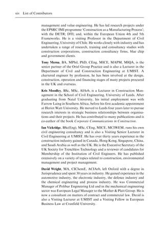 management and value engineering. He has led research projects under
the EPSRC IMI programme `Construction as a Manufacturing Process';
with the DETR; DTI; and, within the European Union 4th and 5th
Frameworks. He is a visiting Professor in the Department of Civil
Engineering, University of Chile. He works closely with industry and has
undertaken a range of research, training and consultancy studies with
construction corporations, construction consultancy firms, blue chip
and government clients.
Tony Merna, BA, MPhil, PhD, CEng, MICE, MAPM, MIQA, is the
senior partner of the Oriel Group Practice and is also a Lecturer in the
Department of Civil and Construction Engineering at UMIST. A
chartered engineer by profession, he has been involved at the design,
construction, operation and financing stages of many projects procured
in the UK and overseas.
Kris Moodley, BSc, MSc, AIArb, is a Lecturer in Construction Man-
agement in the School of Civil Engineering, University of Leeds. After
graduating from Natal University, his initial employment was with
Farrow Laing in Southern Africa, before his first academic appointment
at Heriot Watt University. He moved to Leeds four years later to pursue
research interests in strategic business relationships between organisa-
tions and their projects. He has contributed to many publications and is
co-author of the book Corporate Communications in Construction.
Ian Vickridge, BSc(Eng), MSc, CEng, MICE, MCIWEM, runs his own
civil engineering consultancy and is also a Visiting Senior Lecturer in
Civil Engineering at UMIST. He has over thirty years experience in the
construction industry gained in Canada, Hong Kong, Singapore, China,
and Saudi Arabia as well as the UK. He is the Executive Secretary of the
UK Society for Trenchless Technology and a reviewer of candidates for
Membership of the Institution of Civil Engineers. He has published
extensively on a variety of topics related to construction, environmental
management and project management.
David Wright, MA, CIChemE, ACIArb, left Oxford with a degree in
Jurisprudence and spent 30 years in industry. He gained experience in the
automotive industry, the electronic industry, the defence industry and
the chemical engineering and process industry. He was Commercial
Manager of Polibur Engineering Ltd and in the mechanical engineering
sector was European Legal Manager to the Mather & Platt Group. He is
now a consultant on matters of contract and commercial law. David is
also a Visiting Lecturer at UMIST and a Visiting Fellow in European
Business Law at Cranfield University.
xiv List of Contributors
 