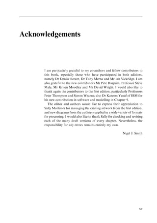 Acknowledgements
I am particularly grateful to my co-authors and fellow contributors to
this book, especially those who have participated in both editions,
namely Dr Denise Bower, Dr Tony Merna and Mr Ian Vickridge. I am
also grateful to the new contributors Mr Pete Harpum, Professor Steve
Male, Mr Krisen Moodley and Mr David Wright. I would also like to
thank again the contributors to the first edition, particularly Professors
Peter Thompson and Steven Wearne; also Dr Kareem Yusuf of IBM for
his new contribution in software and modelling in Chapter 9.
The editor and authors would like to express their appreciation to
Sally Mortimer for managing the existing artwork from the first edition,
and new diagrams from the authors supplied in a wide variety of formats
for processing. I would also like to thank Sally for checking and revising
each of the many draft versions of every chapter. Nevertheless, the
responsibility for any errors remains entirely my own.
Nigel J. Smith
xv
 