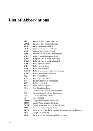List of Abbreviations
ABS Assembly breakdown structure
ACWP Actual cost of work performed
ADB Asian Development Bank
ADR Alternative dispute resolution
AfDB African Development Bank
APM Association for Project Management
BAC Budget (baseline) at completion
BCWP Budgeted cost of work performed
BCWS Budgeted cost of work scheduled
BOD Build±operate±deliver
BOL Build±operate±lease
BOO Build±own±operate
BOOST Build±own±operate±subsidise±transfer
BOOT Build±own±operate±transfer
BoQ Bills of quantities
BOT Build±operate±transfer
BPR Business process re-engineering
BRT Build±rent±transfer
BTO Build±transfer±operate
CBA Cost±benefit analysis
CII Construction Industry Insitute (Texas)
CPD Continuing professional development
CPI Cost performance index
CV Cost variance
DBOM Design±build±operate±maintain
DBOT Design±build±operate±transfer
DCMF Design, construct, manage and finance
DEO Defence Estates Organisation
DETR Department of the Environment, Transport and the Regions
DFA Design for assembly
DfID Department for International Development
xvi
 