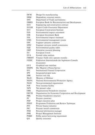 DFM Design for manufacturing
DSM Dependency structure matrix
DTI Department of Trade and Industry
EBRD European Bank for Reconstruction and Development
ECC Engineering and construction contract
ECGD Export Credit Guarantee Department
ECI European Construction Institute
EIA Environmental impact assessment
EIB European Investment Bank
EIS Environmental impact statement
EMS Environmental management system
EPC Engineer±procure±construct
EPIC Engineer±procure±install±commission
EQI Environmental quality index
ERP Enterprise resource planning
EU European Union
EVA Earned value analysis
FBOOT Finance±build±own±operate±transfer
FIDIC Fe
Â de
Â ration Internationale des Inge
Â nieurs Conseils
(Lausanne)
GUI Graphical user interface
HMPS Her Majesty's Prison Service
IFC International Finance Corporation
IPT Integrated project team
IRR Interest rate risk
MoD Ministry of Defence
NEPA National Environmental Protection Agency
NGO Non-governmental organisation
NIF Note issuance facility
NPV Net present value
OBS Organisational breakdown structure
OECD Organisation for Economic Cooperation and Development
PBS Product breakdown structure
PC Procure±construct
PEP Project execution plan
PERT Programme Evaluation and Review Technique
PFI Private finance initiative
PIC Procure±install±commission
PIM Personal information manager
PMI Project Management Institute
PSBR Public sector borrowing requirement
QA Quality assurance
List of Abbreviations xvii
 