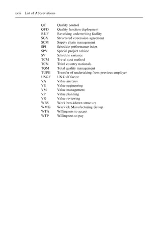 QC Quality control
QFD Quality function deployment
RUF Revolving underwriting facility
SCA Structured concession agreement
SCM Supply chain management
SPI Schedule performance index
SPV Special project vehicle
SV Schedule variance
TCM Travel cost method
TCN Third country nationals
TQM Total quality management
TUPE Transfer of undertaking from previous employer
USGF US Gulf factor
VA Value analysis
VE Value engineering
VM Value management
VP Value planning
VR Value reviewing
WBS Work breakdown structure
WMG Warwick Manufacturing Group
WTA Willingness to accept
WTP Willingness to pay
xviii List of Abbreviations
 