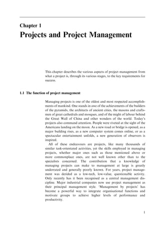 Chapter 1
Projects and Project Management
This chapter describes the various aspects of project management from
what a project is, through its various stages, to the key requirements for
success.
1.1 The function of project management
Managing projects is one of the oldest and most respected accomplish-
ments of mankind. One stands in awe of the achievements of the builders
of the pyramids, the architects of ancient cities, the masons and crafts-
men of great cathedrals and mosques, and of the might of labour behind
the Great Wall of China and other wonders of the world. Today's
projects also command attention. People were riveted at the sight of the
Americans landing on the moon. As a new road or bridge is opened, as a
major building rises, as a new computer system comes online, or as a
spectacular entertainment unfolds, a new generation of observers is
inspired.
All of these endeavours are projects, like many thousands of
similar task-orientated activities, yet the skills employed in managing
projects, whether major ones such as those mentioned above or
more commonplace ones, are not well known other than to the
specialists concerned. The contribution that a knowledge of
managing projects can make to management at large is greatly
underrated and generally poorly known. For years, project manage-
ment was derided as a low-tech, low-value, questionable activity.
Only recently has it been recognised as a central management dis-
cipline. Major industrial companies now use project management as
their principal management style. `Management by projects' has
become a powerful way to integrate organisational functions and
motivate groups to achieve higher levels of performance and
productivity.
1
 