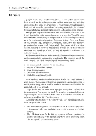 1.2 Projects
A project can be any new structure, plant, process, system or software,
large or small, or the replacement, refurbishing, renewal or removal of an
existing one. It is a one-off investment. In recent times, project managers
have had to meet the demands of increasing complexity in terms of
technical challenge, product sophistication and organisational change.
One project may be much the same as a previous one, and differ from
it only in detail to suit a change in market or a new site. The differences
may extend to some novelty in the product, in the system of production,
or in the equipment and structures forming a system. Every new design
of car, aircraft, ship, refrigerator, computer, crane, steel mill, refinery,
production line, sewer, road, bridge, dock, dam, power station, control
system, building or software package is a project. So are many smaller
examples, and a package of work for any such project can in turn be a
subsidiary project.
Projects thus vary in scale and complexity from small improvements to
existing products to large capital investments. The common use of the
word `project' for all of these is logical because every one is:
o an investment of resources for an objective;
o a cause of irreversible change;
o novel to some degree;
o concerned with the future;
o related to an expected result.
A project is an investment of resources to produce goods or services; it
costs money. The normal criterion for investing in a proposed project is
therefore that the goods or services produced are more valuable than the
predicted cost of the project.
To get value from the investment, a project usually has a defined date
for completion. As a result, the work for a project is a period of intense
engineering and other activities, but is short in its duration relative to the
subsequent working life of the investment.
A number of definitions of the term `project' have been proposed, and
some are presented below.
o The Project Management Institute (PMI), USA, defines a project as
`a temporary endeavour undertaken to create a unique product or
service'.
o The UK Association for Project Management defines a project as `a
discrete undertaking with defined objectives often including time,
cost and quality (performance) goals'.
2 Engineering Project Management
 