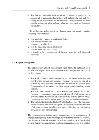 o The British Standards Institute (BS6079) defines a project as `a
unique set of coordinated activities, with definite starting and fin-
ishing points, undertaken by an individual or organisation to meet
specific objectives with defined schedule, cost and performance
parameters'.
From the above definitions, it may be concluded that a project has the
following characteristics:
o it is temporary, having a start and a finish;
o it is unique in some way;
o it has specific objectives;
o it is the cause and means of change;
o it involes risk and uncertainty;
o it involves the commitment of human, material and financial
resources.
1.3 Project management
The definition of project management stems from the definition of a
project, and implies some form of control over the planned process of
explicit change.
o The PMI defines project management as `the art of directing and
coordinating human and material resources through the life of a
project by using modern management techniques to achieve pre-
determined goals of scope, cost, time, quality and participant satis-
faction'.
o The UK Association for Project Management defines it as `the
planning, organisation, monitoring and control of all aspects of a
project and the motivation of all involved to achieve project objec-
tives safely and within agreed time, cost and performance criteria'.
o The British Standards Institute (BS 6079) defines it as `the planning,
monitoring and control of all aspects of a project and the motivation
of all those involved to achieve the project objectives on time and to
cost, quality and performance'.
The common theme is that project management is the management of
change, but explicitly planned change, such that from the initial concept,
the change is directed towards the unique creation of a functioning
system. In contrast, general or operations management also involves the
Projects and Project Management 3
 