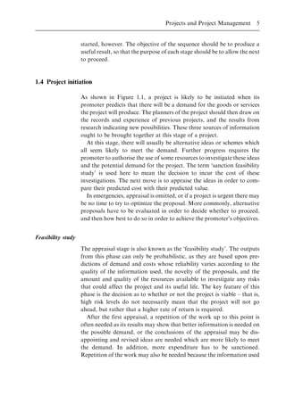 started, however. The objective of the sequence should be to produce a
useful result, so that the purpose of each stage should be to allow the next
to proceed.
1.4 Project initiation
As shown in Figure 1.1, a project is likely to be initiated when its
promoter predicts that there will be a demand for the goods or services
the project will produce. The planners of the project should then draw on
the records and experience of previous projects, and the results from
research indicating new possibilities. These three sources of information
ought to be brought together at this stage of a project.
At this stage, there will usually be alternative ideas or schemes which
all seem likely to meet the demand. Further progress requires the
promoter to authorise the use of some resources to investigate these ideas
and the potential demand for the project. The term `sanction feasibility
study' is used here to mean the decision to incur the cost of these
investigations. The next move is to appraise the ideas in order to com-
pare their predicted cost with their predicted value.
In emergencies, appraisal is omitted, or if a project is urgent there may
be no time to try to optimize the proposal. More commonly, alternative
proposals have to be evaluated in order to decide whether to proceed,
and then how best to do so in order to achieve the promoter's objectives.
Feasibility study
The appraisal stage is also known as the `feasibility study'. The outputs
from this phase can only be probabilistic, as they are based upon pre-
dictions of demand and costs whose reliability varies according to the
quality of the information used, the novelty of the proposals, and the
amount and quality of the resources available to investigate any risks
that could affect the project and its useful life. The key feature of this
phase is the decision as to whether or not the project is viable ± that is,
high risk levels do not necessarily mean that the project will not go
ahead, but rather that a higher rate of return is required.
After the first appraisal, a repetition of the work up to this point is
often needed as its results may show that better information is needed on
the possible demand, or the conclusions of the appraisal may be dis-
appointing and revised ideas are needed which are more likely to meet
the demand. In addition, more expenditure has to be sanctioned.
Repetition of the work may also be needed because the information used
Projects and Project Management 5
 