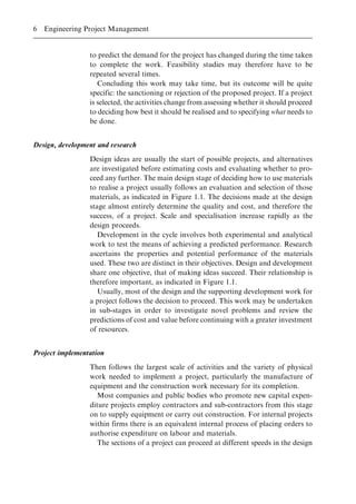 to predict the demand for the project has changed during the time taken
to complete the work. Feasibility studies may therefore have to be
repeated several times.
Concluding this work may take time, but its outcome will be quite
specific: the sanctioning or rejection of the proposed project. If a project
is selected, the activities change from assessing whether it should proceed
to deciding how best it should be realised and to specifying what needs to
be done.
Design, development and research
Design ideas are usually the start of possible projects, and alternatives
are investigated before estimating costs and evaluating whether to pro-
ceed any further. The main design stage of deciding how to use materials
to realise a project usually follows an evaluation and selection of those
materials, as indicated in Figure 1.1. The decisions made at the design
stage almost entirely determine the quality and cost, and therefore the
success, of a project. Scale and specialisation increase rapidly as the
design proceeds.
Development in the cycle involves both experimental and analytical
work to test the means of achieving a predicted performance. Research
ascertains the properties and potential performance of the materials
used. These two are distinct in their objectives. Design and development
share one objective, that of making ideas succeed. Their relationship is
therefore important, as indicated in Figure 1.1.
Usually, most of the design and the supporting development work for
a project follows the decision to proceed. This work may be undertaken
in sub-stages in order to investigate novel problems and review the
predictions of cost and value before continuing with a greater investment
of resources.
Project implementation
Then follows the largest scale of activities and the variety of physical
work needed to implement a project, particularly the manufacture of
equipment and the construction work necessary for its completion.
Most companies and public bodies who promote new capital expen-
diture projects employ contractors and sub-contractors from this stage
on to supply equipment or carry out construction. For internal projects
within firms there is an equivalent internal process of placing orders to
authorise expenditure on labour and materials.
The sections of a project can proceed at different speeds in the design
6 Engineering Project Management
 