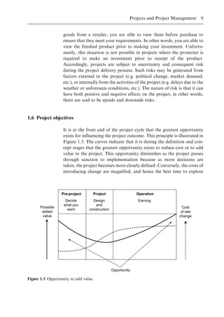 goods from a retailer, you are able to view them before purchase to
ensure that they meet your requirements. In other words, you are able to
view the finished product prior to making your investment. Unfortu-
nately, this situation is not possible in projects where the promoter is
required to make an investment prior to receipt of the product.
Accordingly, projects are subject to uncertainty and consequent risk
during the project delivery process. Such risks may be generated from
factors external to the project (e.g. political change, market demand,
etc.), or internally from the activities of the project (e.g. delays due to the
weather or unforeseen conditions, etc.). The nature of risk is that it can
have both positive and negative effects on the project, in other words,
there are said to be upside and downside risks.
1.6 Project objectives
It is at the front end of the project cycle that the greatest opportunity
exists for influencing the project outcome. This principle is illustrated in
Figure 1.3. The curves indicate that it is during the definition and con-
cept stages that the greatest opportunity exists to reduce cost or to add
value to the project. This opportunity diminishes as the project passes
through sanction to implementation because as more decisions are
taken, the project becomes more closely defined. Conversely, the costs of
introducing change are magnified, and hence the best time to explore
Possible
added
value
Pre-project Project Operation
Decide
what you
want
Design
and
construction
Earning
Opportunity
Cost
of late
change
Figure 1.3 Opportunity to add value.
Projects and Project Management 9
 