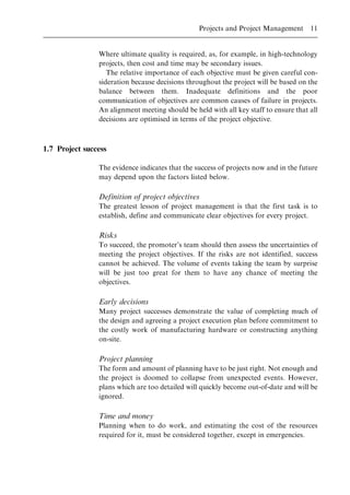 Where ultimate quality is required, as, for example, in high-technology
projects, then cost and time may be secondary issues.
The relative importance of each objective must be given careful con-
sideration because decisions throughout the project will be based on the
balance between them. Inadequate definitions and the poor
communication of objectives are common causes of failure in projects.
An alignment meeting should be held with all key staff to ensure that all
decisions are optimised in terms of the project objective.
1.7 Project success
The evidence indicates that the success of projects now and in the future
may depend upon the factors listed below.
Definition of project objectives
The greatest lesson of project management is that the first task is to
establish, define and communicate clear objectives for every project.
Risks
To succeed, the promoter's team should then assess the uncertainties of
meeting the project objectives. If the risks are not identified, success
cannot be achieved. The volume of events taking the team by surprise
will be just too great for them to have any chance of meeting the
objectives.
Early decisions
Many project successes demonstrate the value of completing much of
the design and agreeing a project execution plan before commitment to
the costly work of manufacturing hardware or constructing anything
on-site.
Project planning
The form and amount of planning have to be just right. Not enough and
the project is doomed to collapse from unexpected events. However,
plans which are too detailed will quickly become out-of-date and will be
ignored.
Time and money
Planning when to do work, and estimating the cost of the resources
required for it, must be considered together, except in emergencies.
Projects and Project Management 11
 