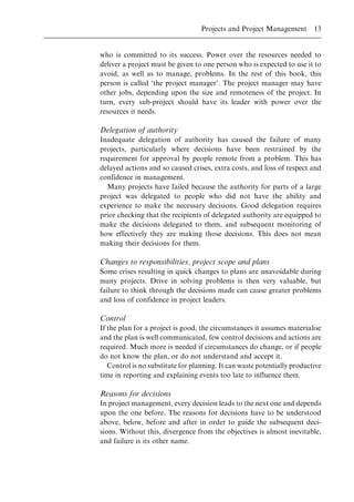 who is committed to its success. Power over the resources needed to
deliver a project must be given to one person who is expected to use it to
avoid, as well as to manage, problems. In the rest of this book, this
person is called `the project manager'. The project manager may have
other jobs, depending upon the size and remoteness of the project. In
turn, every sub-project should have its leader with power over the
resources it needs.
Delegation of authority
Inadequate delegation of authority has caused the failure of many
projects, particularly where decisions have been restrained by the
requirement for approval by people remote from a problem. This has
delayed actions and so caused crises, extra costs, and loss of respect and
confidence in management.
Many projects have failed because the authority for parts of a large
project was delegated to people who did not have the ability and
experience to make the necessary decisions. Good delegation requires
prior checking that the recipients of delegated authority are equipped to
make the decisions delegated to them, and subsequent monitoring of
how effectively they are making those decisions. This does not mean
making their decisions for them.
Changes to responsibilities, project scope and plans
Some crises resulting in quick changes to plans are unavoidable during
many projects. Drive in solving problems is then very valuable, but
failure to think through the decisions made can cause greater problems
and loss of confidence in project leaders.
Control
If the plan for a project is good, the circumstances it assumes materialise
and the plan is well communicated, few control decisions and actions are
required. Much more is needed if circumstances do change, or if people
do not know the plan, or do not understand and accept it.
Control is no substitute for planning. It can waste potentially productive
time in reporting and explaining events too late to influence them.
Reasons for decisions
In project management, every decision leads to the next one and depends
upon the one before. The reasons for decisions have to be understood
above, below, before and after in order to guide the subsequent deci-
sions. Without this, divergence from the objectives is almost inevitable,
and failure is its other name.
Projects and Project Management 13
 