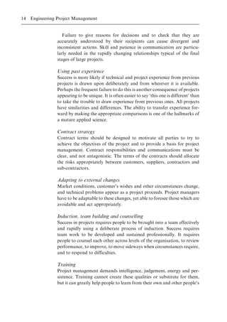 Failure to give reasons for decisions and to check that they are
accurately understood by their recipients can cause divergent and
inconsistent actions. Skill and patience in communication are particu-
larly needed in the rapidly changing relationships typical of the final
stages of large projects.
Using past experience
Success is more likely if technical and project experience from previous
projects is drawn upon deliberately and from wherever it is available.
Perhaps the frequent failure to do this is another consequence of projects
appearing to be unique. It is often easier to say `this one is different' than
to take the trouble to draw experience from previous ones. All projects
have similarities and differences. The ability to transfer experience for-
ward by making the appropriate comparisons is one of the hallmarks of
a mature applied science.
Contract strategy
Contract terms should be designed to motivate all parties to try to
achieve the objectives of the project and to provide a basis for project
management. Contract responsibilities and communications must be
clear, and not antagonistic. The terms of the contracts should allocate
the risks appropriately between customers, suppliers, contractors and
sub-contractors.
Adapting to external changes
Market conditions, customer's wishes and other circumstances change,
and technical problems appear as a project proceeds. Project managers
have to be adaptable to these changes, yet able to foresee those which are
avoidable and act appropriately.
Induction, team building and counselling
Success in projects requires people to be brought into a team effectively
and rapidly using a deliberate process of induction. Success requires
team work to be developed and sustained professionally. It requires
people to counsel each other across levels of the organisation, to review
performance, to improve, to move sideways when circumstances require,
and to respond to difficulties.
Training
Project management demands intelligence, judgement, energy and per-
sistence. Training cannot create these qualities or substitute for them,
but it can greatly help people to learn from their own and other people's
14 Engineering Project Management
 