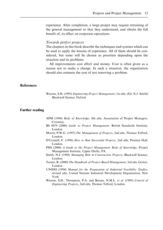 experience. After completion, a large project may require retraining of
the general management so that they understand, and obtain the full
benefit of, its effect on corporate operations.
Towards perfect projects
The chapters in this book describe the techniques and systems which can
be used to apply the lessons of experience. All of them should be con-
sidered, but some will be chosen as priorities depending upon the
situation and its problems.
All improvements cost effort and money. Cost is often given as a
reason not to make a change. In such a situation, the organization
should also estimate the cost of not removing a problem.
References
Wearne, S.H. (1995) Engineering Project Management, 1st edn, (Ed. N.J. Smith)
Blackwell Science, Oxford.
Further reading
APM (1998) Body of Knowledge, 4th edn, Association of Project Managers,
Coventry.
BS 6079 (2000) Guide to Project Management, British Standards Institute,
London.
Morris, P.W.G. (1997) The Management of Projects, 2nd edn, Thomas Telford,
London.
O'Connell, F. (1996) How to Run Successful Projects, 2nd edn, Prentice Hall,
London.
PMI (2000) A Guide to the Project Management Body of Knowledge, Project
Management Institute, Upper Darby, PA.
Smith, N.J. (1998) Managing Risk in Construction Projects, Blackwell Science,
London.
Turner, R. (2000) The Handbook of Project-Based Management, 3rd edn, Gower,
London.
UNIDO (1994) Manual for the Preparation of Industrial Feasibility Studies,
revised edn, United Nations Industrial Development Organization, New
York.
Wearne, S.H., Thompson, P.A. and Barnes, N.M.L. et al. (1989) Control of
Engineering Projects, 2nd edn, Thomas Telford, London.
Projects and Project Management 15
 