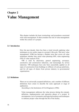 Chapter 2
Value Management
This chapter includes the basic terminology and procedures associated
with value management. It then considers the role of value management
within the context of a project.
2.1 Introduction
Over the past decade, there has been a trend towards applying value
techniques at ever earlier stages in a project's life-cycle. The term `value
management' (VM) has become a blanket term that covers all value
techniques whether they entail value planning (VP), value engineering
(VE) or value analysis (VA).
VM is used by electronics, general engineering, aerospace,
automotive and construction industries, and increasingly by service
industries. VM techniques have also been successfully applied on all
types of construction from buildings to offshore oil and gas platforms,
and for all types of clients from private industry to governmental
organisations.
2.2 Definitions
There are no universally accepted definitions, and a number of different
definitions have arisen to describe the same approach or stage of
application.
According to the Institution of Civil Engineers (1996):
Value management addresses the value process during the concept,
definition, implementation and operation phases of a project. It
encompasses a set of systematic and logical procedures and techniques
to enhance project value through the life of the facility.
16
 