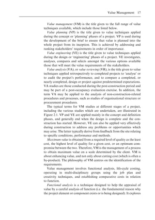 Value management (VM) is the title given to the full range of value
techniques available, which include those listed below.
Value planning (VP) is the title given to value techniques applied
during the concept or `planning' phases of a project. VP is used during
the development of the brief to ensure that value is planned into the
whole project from its inception. This is achieved by addressing and
ranking stakeholders' requirements in order of importance.
Value engineering (VE) is the title given to value techniques applied
during the design or `engineering' phases of a project. VE investigates,
analyses, compares and selects amongst the various options available
those that will meet the value requirements of the stakeholders.
Value analysis (VA), or value reviewing (VR), is the title given to value
techniques applied retrospectively to completed projects to `analyse' or
to audit the project's performance, and to compare a completed, or
nearly completed, design or project against predetermined expectations.
VA studies are those conducted during the post-construction period and
may be part of a post-occupancy evaluation exercise. In addition, the
term VA may be applied to the analysis of non-construction-related
procedures and processes, such as studies of organisational structure or
procurement procedures.
The typical terms for VM studies at different stages of a project,
including the various studies which are undertaken, are illustrated in
Figure 2.1. VP and VE are applied mainly in the concept and definition
phases, and generally end when the design is complete and the con-
struction has started. However, VE can also be applied very effectively
during construction to address any problems or opportunities which
may arise. The latter typically derive from feedback from the site relating
to specific conditions, performance and methods.
Maximum value is obtained from a required level of quality as the least
cost, the highest level of quality for a given cost, or an optimum com-
promise between the two. Therefore, VM is the management of a process
to obtain maximum value on a scale determined by the client. VM is
about enhancing value, and not only about cutting cost (which is often a
by-product). The philosophy of VM centres on the identification of the
requirements.
Value management involves functional analysis, life-cycle costing,
operating in multi-disciplinary groups using the job plan and
creativity techniques, and establishing comparative costs in relation
to function.
Functional analysis is a technique designed to help the appraisal of
value by a careful analysis of function (i.e. the fundamental reason why
the project element or component exists or is being designed). It explores
Value Management 17
 