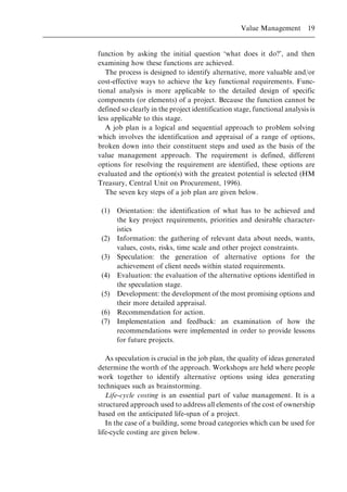 function by asking the initial question `what does it do?', and then
examining how these functions are achieved.
The process is designed to identify alternative, more valuable and/or
cost-effective ways to achieve the key functional requirements. Func-
tional analysis is more applicable to the detailed design of specific
components (or elements) of a project. Because the function cannot be
defined so clearly in the project identification stage, functional analysis is
less applicable to this stage.
A job plan is a logical and sequential approach to problem solving
which involves the identification and appraisal of a range of options,
broken down into their constituent steps and used as the basis of the
value management approach. The requirement is defined, different
options for resolving the requirement are identified, these options are
evaluated and the option(s) with the greatest potential is selected (HM
Treasury, Central Unit on Procurement, 1996).
The seven key steps of a job plan are given below.
(1) Orientation: the identification of what has to be achieved and
the key project requirements, priorities and desirable character-
istics
(2) Information: the gathering of relevant data about needs, wants,
values, costs, risks, time scale and other project constraints.
(3) Speculation: the generation of alternative options for the
achievement of client needs within stated requirements.
(4) Evaluation: the evaluation of the alternative options identified in
the speculation stage.
(5) Development: the development of the most promising options and
their more detailed appraisal.
(6) Recommendation for action.
(7) Implementation and feedback: an examination of how the
recommendations were implemented in order to provide lessons
for future projects.
As speculation is crucial in the job plan, the quality of ideas generated
determine the worth of the approach. Workshops are held where people
work together to identify alternative options using idea generating
techniques such as brainstorming.
Life-cycle costing is an essential part of value management. It is a
structured approach used to address all elements of the cost of ownership
based on the anticipated life-span of a project.
In the case of a building, some broad categories which can be used for
life-cycle costing are given below.
Value Management 19
 