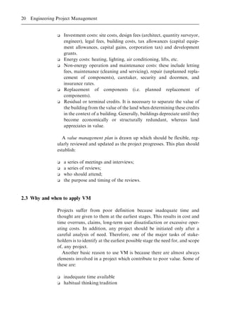 o Investment costs: site costs, design fees (architect, quantity surveyor,
engineer), legal fees, building costs, tax allowances (capital equip-
ment allowances, capital gains, corporation tax) and development
grants.
o Energy costs: heating, lighting, air conditioning, lifts, etc.
o Non-energy operation and maintenance costs: these include letting
fees, maintenance (cleaning and servicing), repair (unplanned repla-
cement of components), caretaker, security and doormen, and
insurance rates.
o Replacement of components (i.e. planned replacement of
components).
o Residual or terminal credits. It is necessary to separate the value of
the building from the value of the land when determining these credits
in the context of a building. Generally, buildings depreciate until they
become economically or structurally redundant, whereas land
appreciates in value.
A value management plan is drawn up which should be flexible, reg-
ularly reviewed and updated as the project progresses. This plan should
establish:
o a series of meetings and interviews;
o a series of reviews;
o who should attend;
o the purpose and timing of the reviews.
2.3 Why and when to apply VM
Projects suffer from poor definition because inadequate time and
thought are given to them at the earliest stages. This results in cost and
time overruns, claims, long-term user dissatisfaction or excessive oper-
ating costs. In addition, any project should be initiated only after a
careful analysis of need. Therefore, one of the major tasks of stake-
holders is to identify at the earliest possible stage the need for, and scope
of, any project.
Another basic reason to use VM is because there are almost always
elements involved in a project which contribute to poor value. Some of
these are:
o inadequate time available
o habitual thinking/tradition
20 Engineering Project Management
 