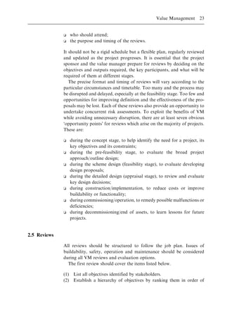 o who should attend;
o the purpose and timing of the reviews.
It should not be a rigid schedule but a flexible plan, regularly reviewed
and updated as the project progresses. It is essential that the project
sponsor and the value manager prepare for reviews by deciding on the
objectives and outputs required, the key participants, and what will be
required of them at different stages.
The precise format and timing of reviews will vary according to the
particular circumstances and timetable. Too many and the process may
be disrupted and delayed, especially at the feasibility stage. Too few and
opportunities for improving definition and the effectiveness of the pro-
posals may be lost. Each of these reviews also provide an opportunity to
undertake concurrent risk assessments. To exploit the benefits of VM
while avoiding unnecessary disruption, there are at least seven obvious
`opportunity points' for reviews which arise on the majority of projects.
These are:
o during the concept stage, to help identify the need for a project, its
key objectives and its constraints;
o during the pre-feasibility stage, to evaluate the broad project
approach/outline design;
o during the scheme design (feasibility stage), to evaluate developing
design proposals;
o during the detailed design (appraisal stage), to review and evaluate
key design decisions;
o during construction/implementation, to reduce costs or improve
buildability or functionality;
o during commissioning/operation, to remedy possible malfunctions or
deficiencies;
o during decommissioning/end of assets, to learn lessons for future
projects.
2.5 Reviews
All reviews should be structured to follow the job plan. Issues of
buildability, safety, operation and maintenance should be considered
during all VM reviews and evaluation options.
The first review should cover the items listed below.
(1) List all objectives identified by stakeholders.
(2) Establish a hierarchy of objectives by ranking them in order of
Value Management 23
 