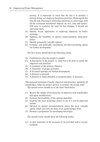 priority. It is important to stress that the aim is to produce a
priority listing, not simply to drop lesser priorities. Reducing the list
runs the risk of having to reintroduce priorities at a later stage, with
all the associated detrimental impacts on cost, time and quality.
VM aims to eradicate the need for late changes, it should not
encourage them.
(3) Identify broad approaches to achieving objectives by brain-
storming.
(4) Appraise the feasibility of options (reject/abandon, delay/post-
pone).
(5) Identify potentially valuable options.
(6) Consider, and preferably recommend, the most promising option
for further development.
The first review should show the following results.
(1) Confirmation that the project is needed.
(2) A description of the project, i.e. what has to be done to satisfy the
objectives and priorities.
(3) A statement of the primary objective.
(4) A `hierarchy' of project priorities.
(5) A favoured option(s) for further development.
(6) A decision to proceed.
(7) A decision to reject/abandon or postpone/delay, if necessary.
This balanced statement of needs, objectives and priorities, agreed by all
stakeholders, helps the project sponsor to produce the project brief.
The second review should cover the items listed below.
(1) Review the validity of the hierarchy of objectives with stakeholders
and agree modifications.
(2) Evaluate the feasibility of the options identified.
(3) Examine the most promising option to see if it can be improved
further.
(4) Develop an agreed recommendation about the most valuable
option which can form the basis of an agreed project brief.
(5) Produce a programme for developing the project.
The second review should show the following results.
(1) A clear statement of the processes to be provided and/or accom-
modated.
24 Engineering Project Management
 