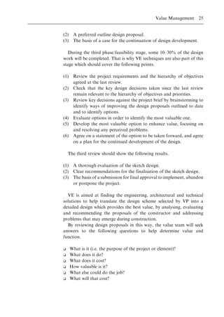 (2) A preferred outline design proposal.
(3) The basis of a case for the continuation of design development.
During the third phase/feasibility stage, some 10±30% of the design
work will be completed. That is why VE techniques are also part of this
stage which should cover the following points.
(1) Review the project requirements and the hierarchy of objectives
agreed at the last review.
(2) Check that the key design decisions taken since the last review
remain relevant to the hierarchy of objectives and priorities.
(3) Review key decisions against the project brief by brainstorming to
identify ways of improving the design proposals outlined to date
and to identify options.
(4) Evaluate options in order to identify the most valuable one.
(5) Develop the most valuable option to enhance value, focusing on
and resolving any perceived problems.
(6) Agree on a statement of the option to be taken forward, and agree
on a plan for the continued development of the design.
The third review should show the following results.
(1) A thorough evaluation of the sketch design.
(2) Clear recommendations for the finalisation of the sketch design.
(3) The basis of a submission for final approval to implement, abandon
or postpone the project.
VE is aimed at finding the engineering, architectural and technical
solutions to help translate the design scheme selected by VP into a
detailed design which provides the best value, by analysing, evaluating
and recommending the proposals of the constructor and addressing
problems that may emerge during construction.
By reviewing design proposals in this way, the value team will seek
answers to the following questions to help determine value and
function.
o What is it (i.e. the purpose of the project or element)?
o What does it do?
o What does it cost?
o How valuable is it?
o What else could do the job?
o What will that cost?
Value Management 25
 