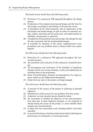 The fourth review should show the following results.
(1) Promotion of a continuous VM approach throughout the design
process.
(2) Finalisation of the original and proposed designs and the basis for
the changes, according to the findings of the previous review.
(3) A description of the value proposals, and an explanation of the
advantages and disadvantages of each in terms of estimated sav-
ings, capital, operating and life-cycle costs, and improvements in
reliability, maintenance or operation.
(4) A prediction of the potential costs and savings, the redesign fee and
the time associated with the recommended changes.
(5) A timetable for decisions of the owner, implementation costs,
procedures and any problems (such as delays) which may reduce
benefits.
The fifth review should show the following results.
(1) Promotion of a continuous VM approach throughout the con-
struction process.
(2) An assessment and evaluation of the contractors' proposed chan-
ges.
(3) An investigation and verification of the feasibility of significant
changes and the cost savings claimed, as well as the implications of
including them in the programme.
(4) Some forward-looking, practical recommendations for improve-
ments which can be implemented immediately.
(5) Check that any risks to the project are being managed.
The sixth review should show the following results.
(1) A measure of the success of the project in achieving its planned
objectives.
(2) Identification of the reasons for any problems that have arisen.
(3) A decision on what remedial actions should be taken.
(4) An assessment of whether the objectives of the users/customers
have been met. If those objectives changed, or were expected to
change during the course of the project, to assess whether those
changes were accommodated.
(5) A check that any outstanding work, including defects, have been
remedied.
(6) A record of the lessons which have been learnt which could improve
performance on subsequent or continuing projects.
26 Engineering Project Management
 